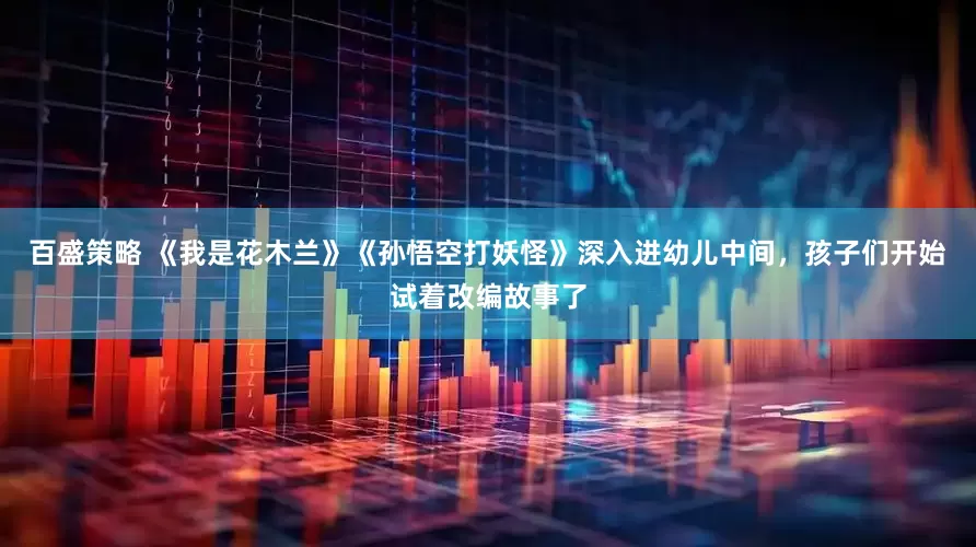百盛策略 《我是花木兰》《孙悟空打妖怪》深入进幼儿中间，孩子们开始试着改编故事了
