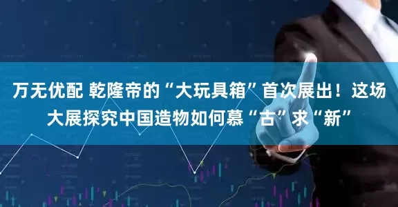 万无优配 乾隆帝的“大玩具箱”首次展出！这场大展探究中国造物如何慕“古”求“新”