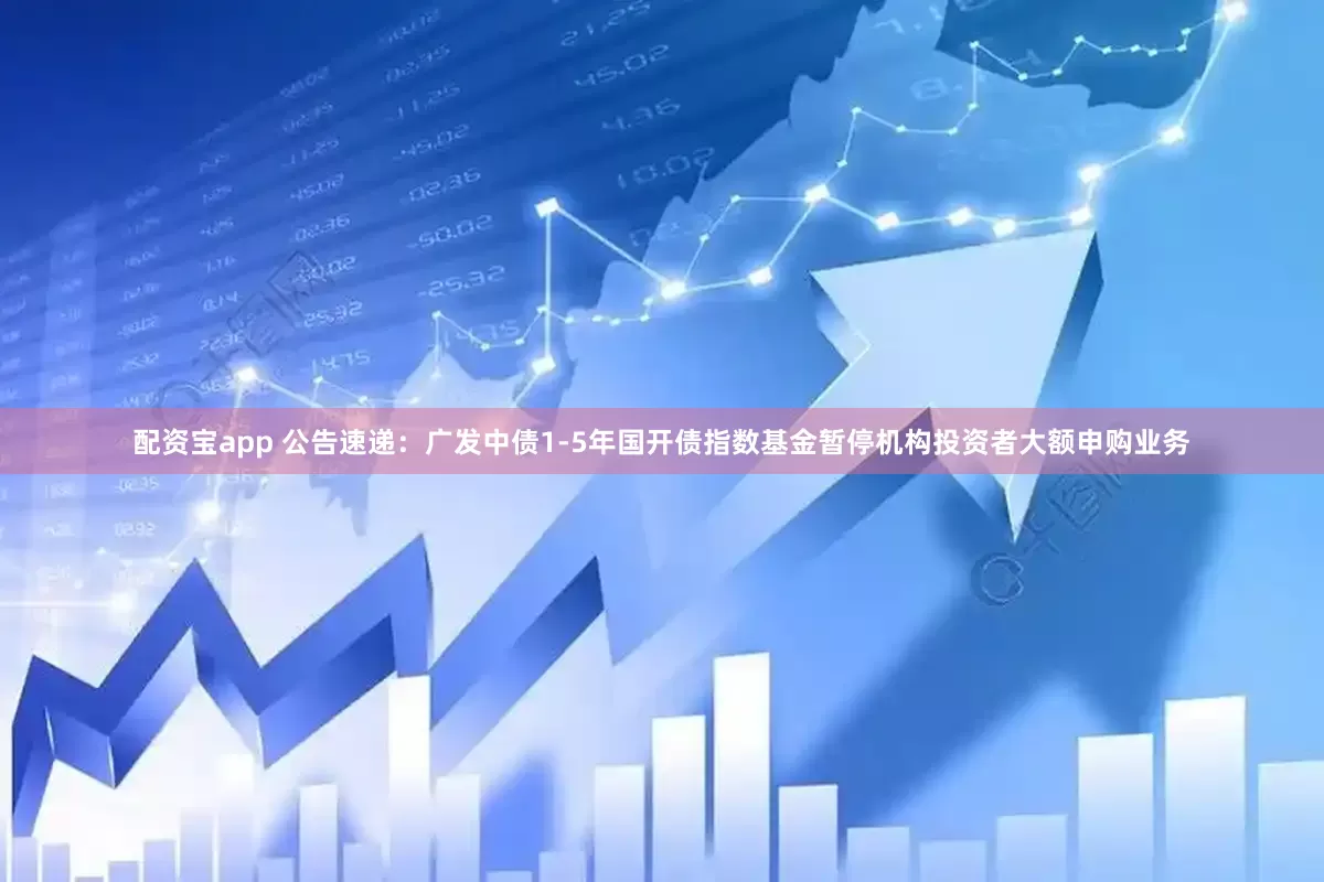 配资宝app 公告速递：广发中债1-5年国开债指数基金暂停机构投资者大额申购业务