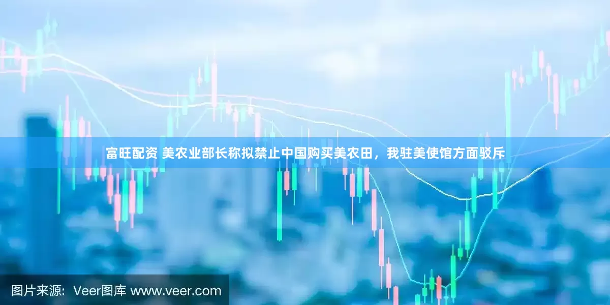 富旺配资 美农业部长称拟禁止中国购买美农田，我驻美使馆方面驳斥