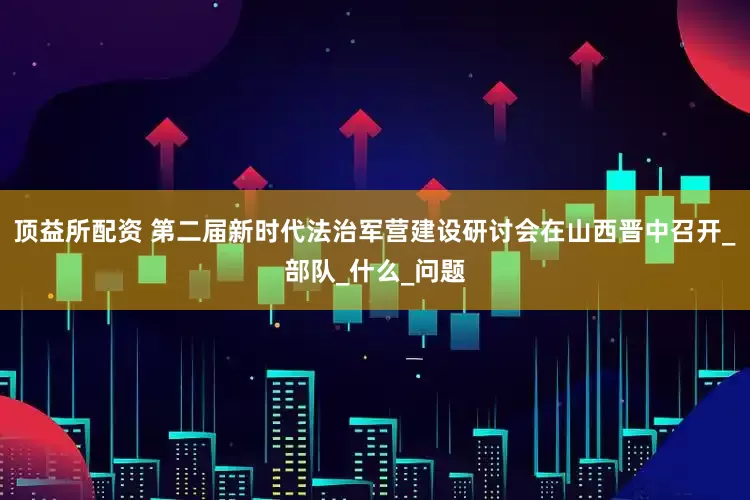 顶益所配资 第二届新时代法治军营建设研讨会在山西晋中召开_部队_什么_问题