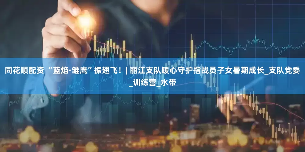 同花顺配资 “蓝焰·雏鹰”振翅飞！| 丽江支队暖心守护指战员子女暑期成长_支队党委_训练营_水带