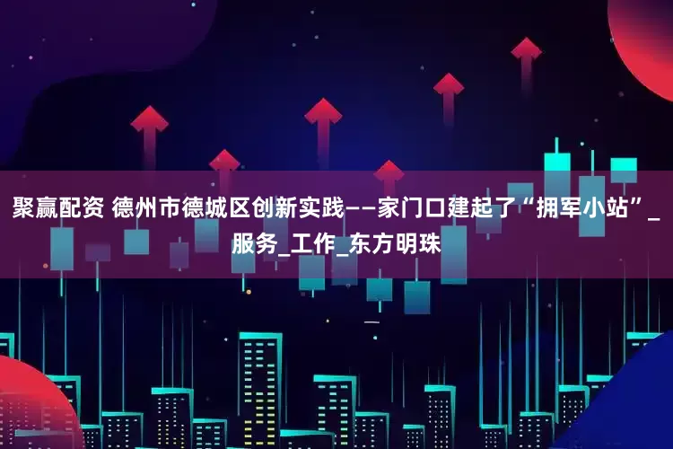 聚赢配资 德州市德城区创新实践——家门口建起了“拥军小站”_服务_工作_东方明珠