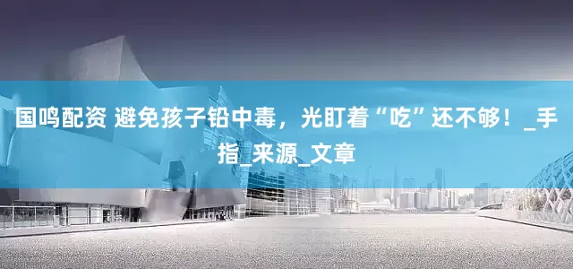 国鸣配资 避免孩子铅中毒，光盯着“吃”还不够！_手指_来源_文章