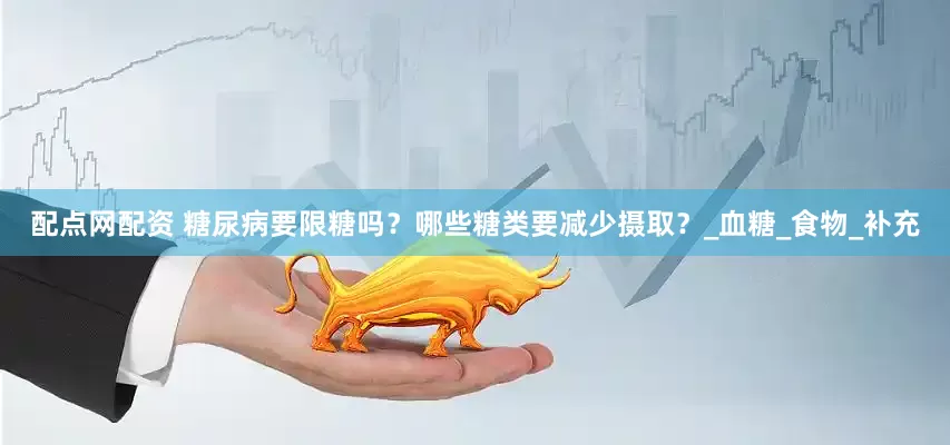 配点网配资 糖尿病要限糖吗？哪些糖类要减少摄取？_血糖_食物_补充