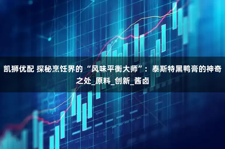 凯狮优配 探秘烹饪界的 “风味平衡大师”：泰斯特黑鸭膏的神奇之处_原料_创新_酱卤