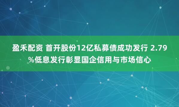 盈禾配资 首开股份12亿私募债成功发行 2.79%低息发行彰显国企信用与市场信心