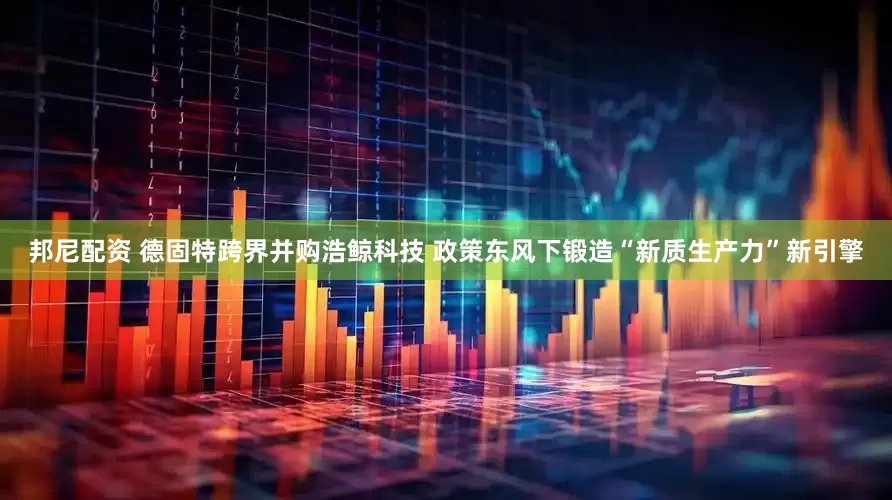 邦尼配资 德固特跨界并购浩鲸科技 政策东风下锻造“新质生产力”新引擎