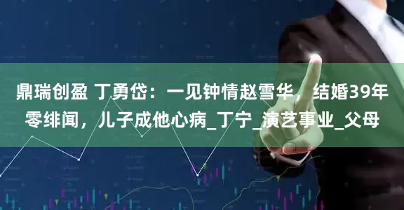 鼎瑞创盈 丁勇岱：一见钟情赵雪华，结婚39年零绯闻，儿子成他心病_丁宁_演艺事业_父母