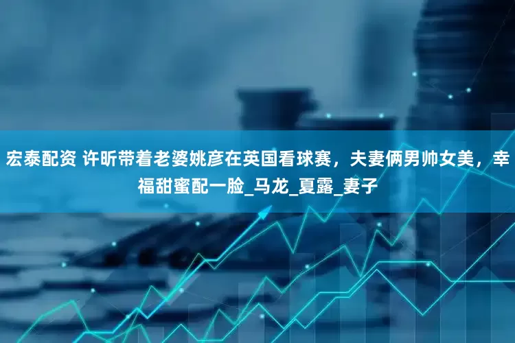 宏泰配资 许昕带着老婆姚彦在英国看球赛，夫妻俩男帅女美，幸福甜蜜配一脸_马龙_夏露_妻子