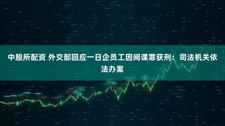 中股所配资 外交部回应一日企员工因间谍罪获刑：司法机关依法办案