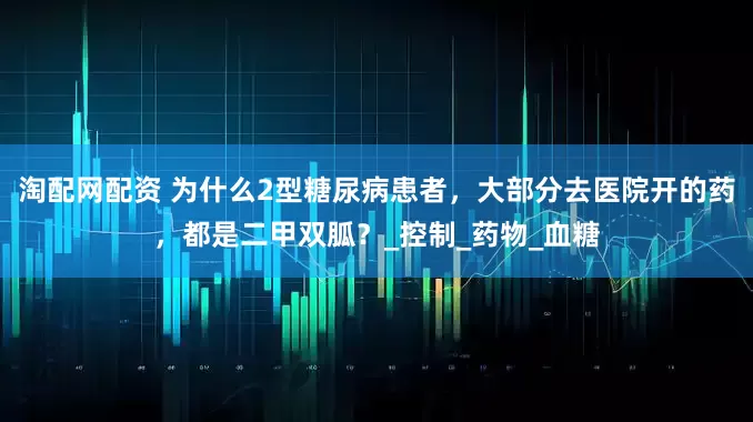 淘配网配资 为什么2型糖尿病患者，大部分去医院开的药，都是二甲双胍？_控制_药物_血糖