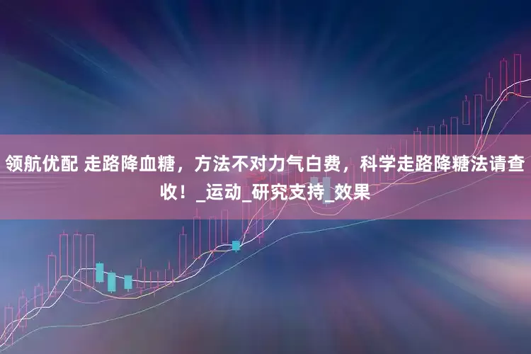领航优配 走路降血糖，方法不对力气白费，科学走路降糖法请查收！_运动_研究支持_效果
