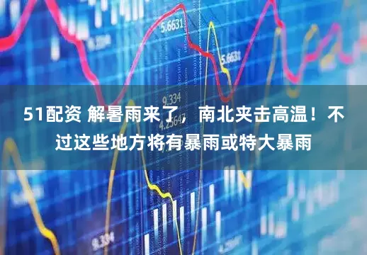51配资 解暑雨来了，南北夹击高温！不过这些地方将有暴雨或特大暴雨