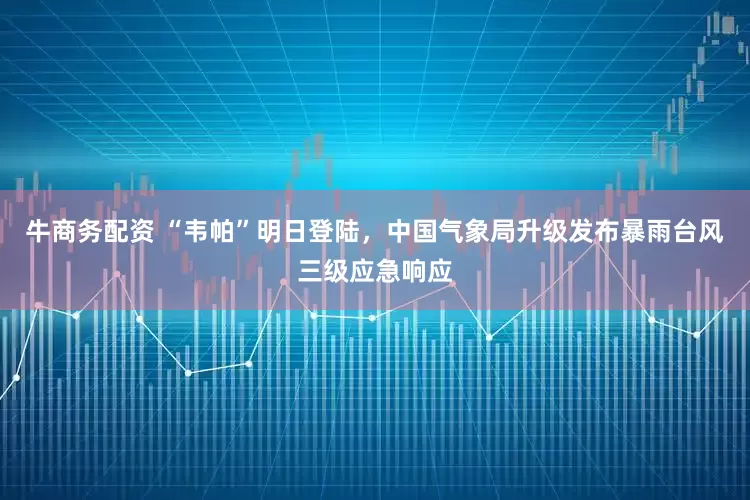 牛商务配资 “韦帕”明日登陆，中国气象局升级发布暴雨台风三级应急响应