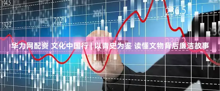 华力网配资 文化中国行 | 以青史为鉴 读懂文物背后廉洁故事
