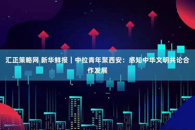 汇正策略网 新华鲜报｜中拉青年聚西安：感知中华文明共论合作发展