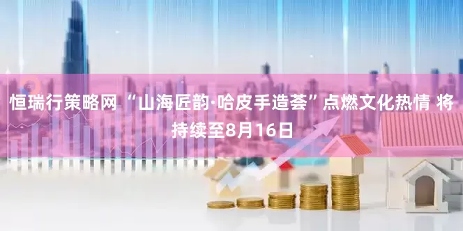 恒瑞行策略网 “山海匠韵·哈皮手造荟”点燃文化热情 将持续至8月16日