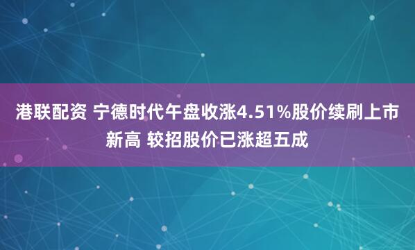 港联配资 宁德时代午盘收涨4.51%股价续刷上市新高 较招股价已涨超五成