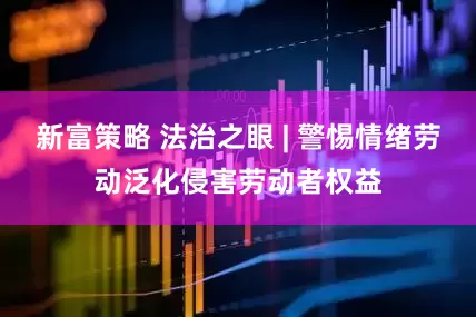 新富策略 法治之眼 | 警惕情绪劳动泛化侵害劳动者权益