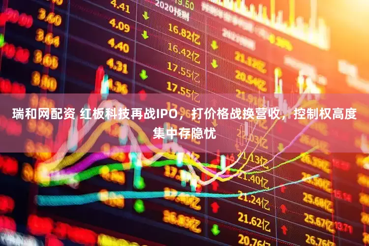 瑞和网配资 红板科技再战IPO，打价格战换营收，控制权高度集中存隐忧