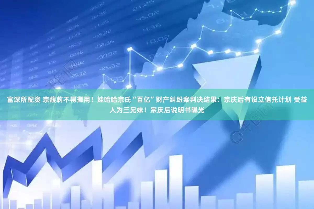富深所配资 宗馥莉不得挪用！娃哈哈宗氏“百亿”财产纠纷案判决结果：宗庆后有设立信托计划 受益人为三兄妹！宗庆后说明书曝光