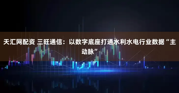天汇网配资 三旺通信：以数字底座打通水利水电行业数据“主动脉”
